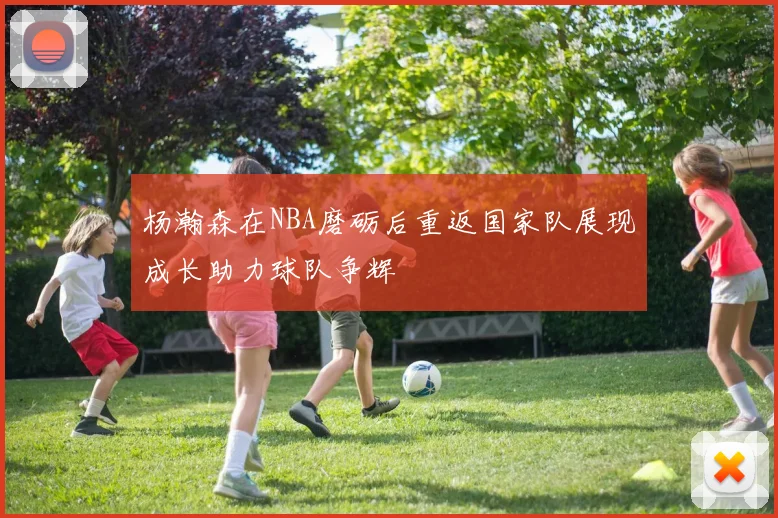 杨瀚森在NBA磨砺后重返国家队展现成长助力球队争辉