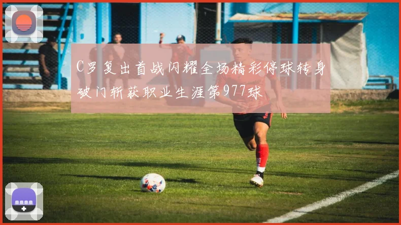 C罗复出首战闪耀全场精彩停球转身破门斩获职业生涯第977球