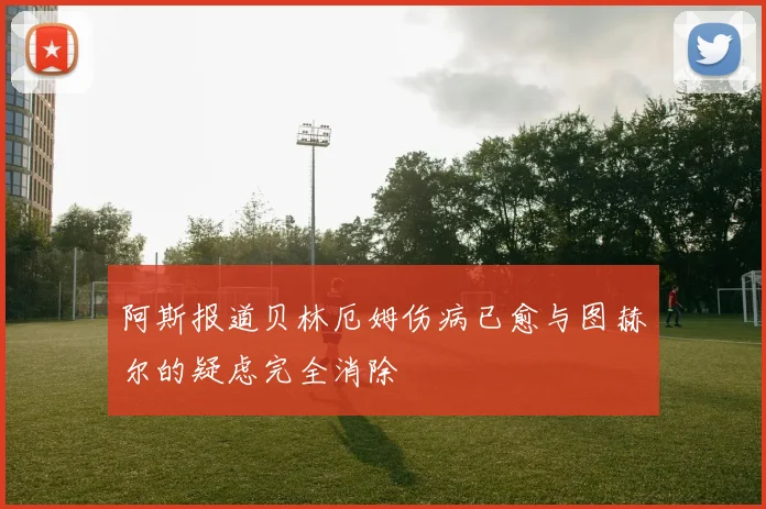 阿斯报道贝林厄姆伤病已愈与图赫尔的疑虑完全消除