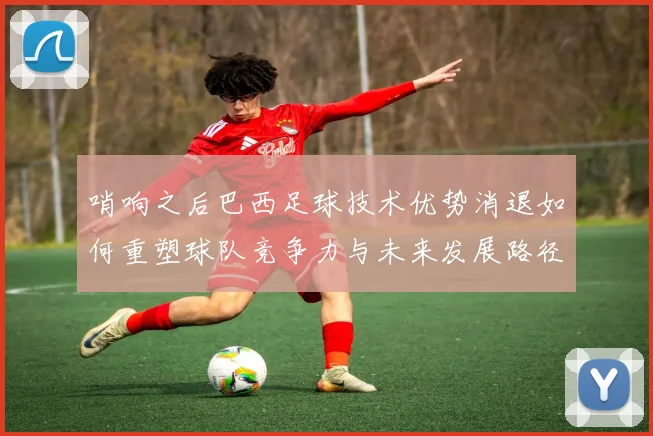 哨响之后巴西足球技术优势消退如何重塑球队竞争力与未来发展路径