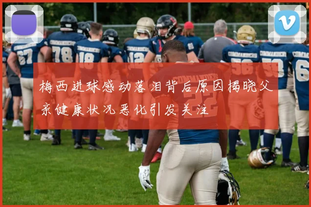梅西进球感动落泪背后原因揭晓父亲健康状况恶化引发关注