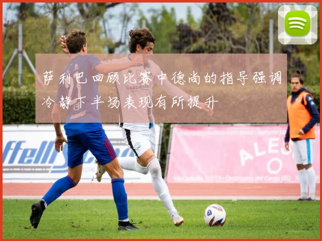 萨利巴回顾比赛中德尚的指导强调冷静下半场表现有所提升