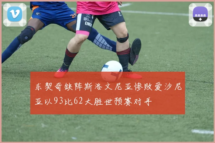 东契奇缺阵斯洛文尼亚惨败爱沙尼亚以93比62大胜世预赛对手