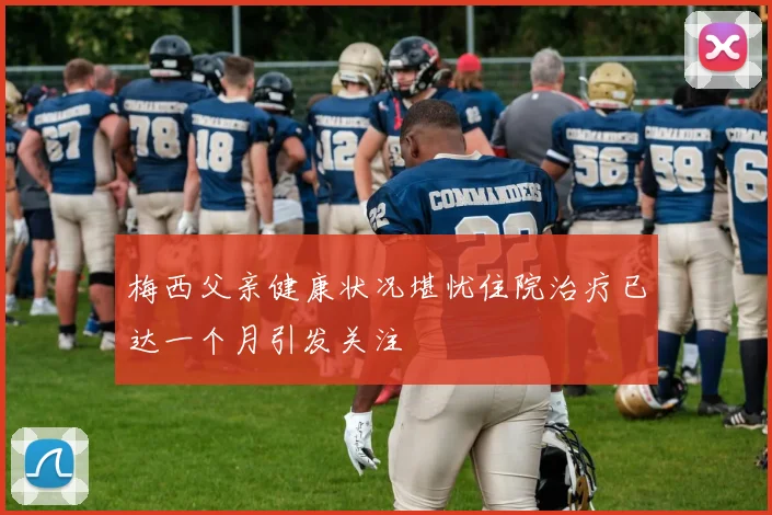 梅西父亲健康状况堪忧住院治疗已达一个月引发关注