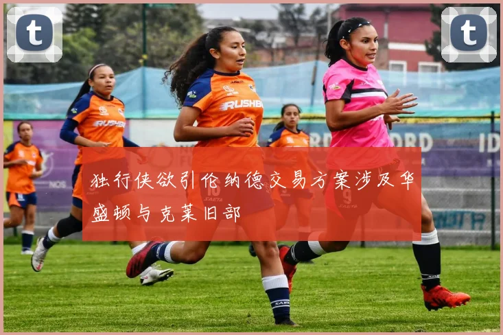 独行侠欲引伦纳德交易方案涉及华盛顿与克莱旧部