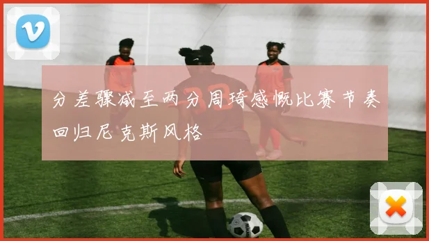 分差骤减至两分周琦感慨比赛节奏回归尼克斯风格