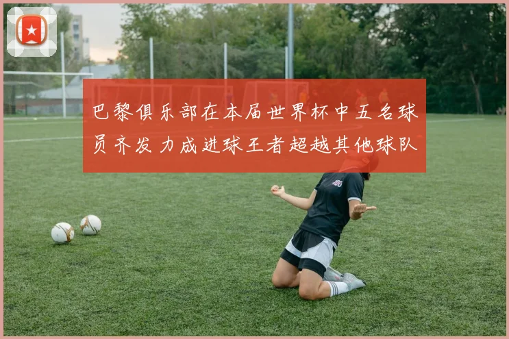 巴黎俱乐部在本届世界杯中五名球员齐发力成进球王者超越其他球队