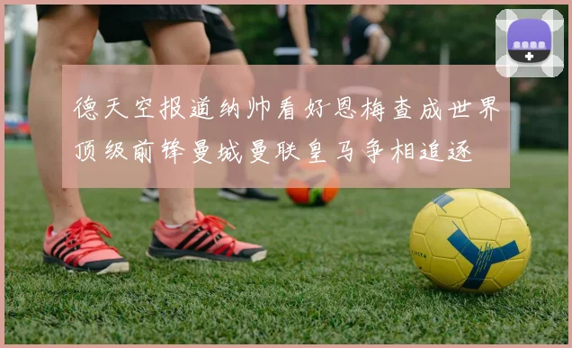 德天空报道纳帅看好恩梅查成世界顶级前锋曼城曼联皇马争相追逐