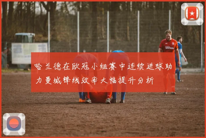 哈兰德在欧冠小组赛中连续进球助力曼城锋线效率大幅提升分析