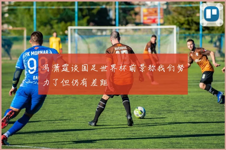 冯潇霆谈国足世界杯前景称我们努力了但仍有差距